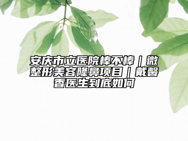安慶市立醫(yī)院棒不棒｜微整形美容隆鼻項(xiàng)目｜戴馨香醫(yī)生到底如何