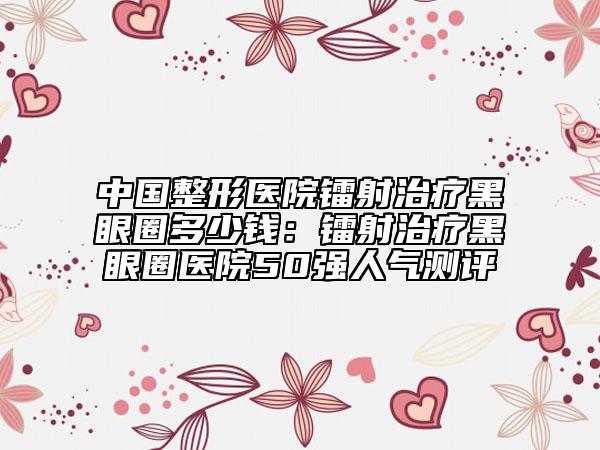 中國整形醫(yī)院鐳射治療黑眼圈多少錢：鐳射治療黑眼圈醫(yī)院50強人氣測評