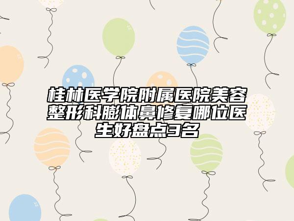 桂林醫(yī)學院附屬醫(yī)院美容整形科膨體鼻修復哪位醫(yī)生好盤點3名