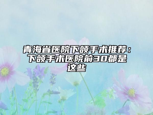 青海省醫(yī)院下頜手術推薦：下頜手術醫(yī)院前30都是這些