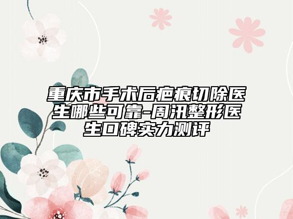 重慶市手術后疤痕切除醫(yī)生哪些可靠-周汛整形醫(yī)生口碑實力測評