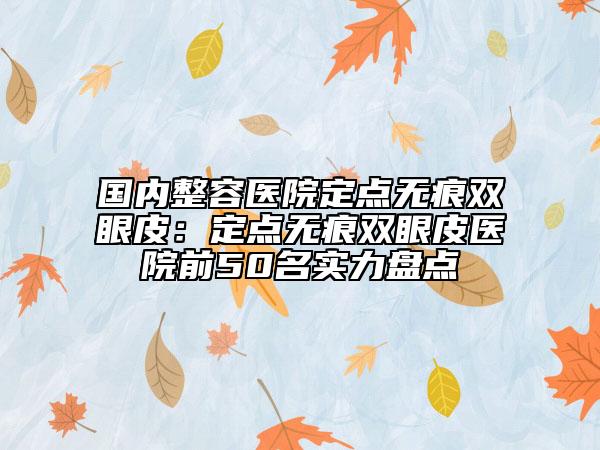 國內整容醫(yī)院定點無痕雙眼皮：定點無痕雙眼皮醫(yī)院前50名實力盤點