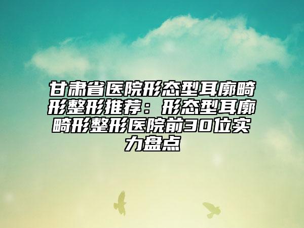 甘肅省醫(yī)院形態(tài)型耳廓畸形整形推薦：形態(tài)型耳廓畸形整形醫(yī)院前30位實(shí)力盤點(diǎn)