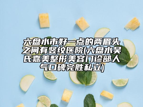 六盤水市好一點(diǎn)的兩眉頭之間有豎紋醫(yī)院(六盤水吳氏嘉美整形美容門診部人氣口碑完勝私立)