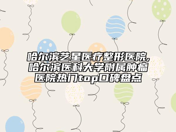 哈爾濱藝星醫(yī)療整形醫(yī)院,哈爾濱醫(yī)科大學(xué)附屬腫瘤醫(yī)院熱門top口碑盤點(diǎn)