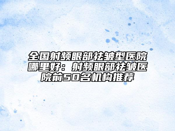 全國射頻眼部祛皺型醫(yī)院哪里好：射頻眼部祛皺醫(yī)院前50名機構推薦
