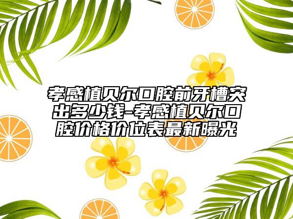 孝感植貝爾口腔前牙槽突出多少錢-孝感植貝爾口腔價(jià)格價(jià)位表最新曝光