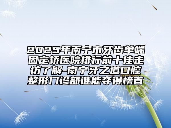 2025年南寧市牙齒單端固定橋醫(yī)院排行前十佳走訪了解-南寧牙之道口腔整形門診部誰能奪得榜首