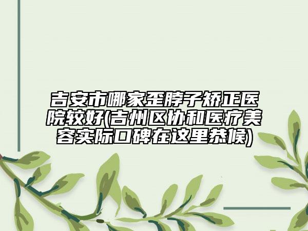 吉安市哪家歪脖子矯正醫(yī)院較好(吉州區(qū)協(xié)和醫(yī)療美容實際口碑在這里恭候)
