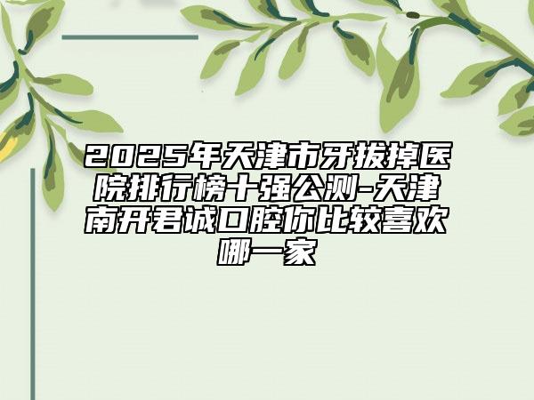 2025年天津市牙拔掉醫(yī)院排行榜十強(qiáng)公測(cè)-天津南開(kāi)君誠(chéng)口腔你比較喜歡哪一家