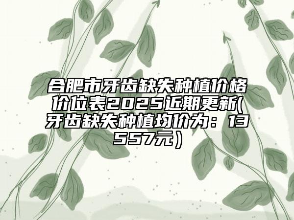 合肥市牙齒缺失種植價格價位表2025近期更新(牙齒缺失種植均價為：13557元）