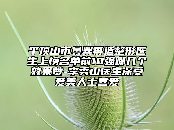平頂山市鼻翼再造整形醫(yī)生上榜名單前10強(qiáng)哪幾個(gè)效果贊-李秀山醫(yī)生深受愛美人士喜愛