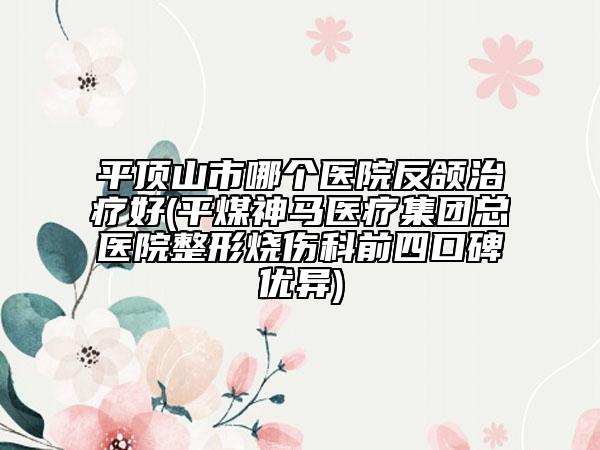 平頂山市哪個醫(yī)院反頜治療好(平煤神馬醫(yī)療集團總醫(yī)院整形燒傷科前四口碑優(yōu)異)