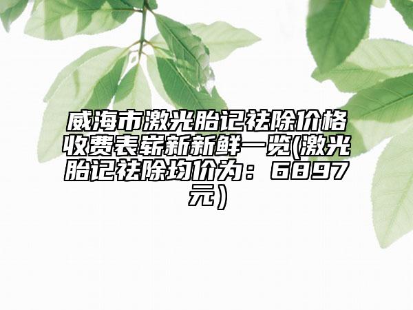 威海市激光胎記祛除價(jià)格收費(fèi)表嶄新新鮮一覽(激光胎記祛除均價(jià)為：6897元）