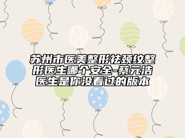 蘇州市醫(yī)美整形祛頸紋整形醫(yī)生哪個(gè)安全-蔡元浩醫(yī)生是你沒看過的版本