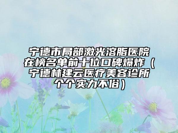 寧德市局部激光溶脂醫(yī)院在榜名單前十位口碑爆炸（寧德林建云醫(yī)療美容診所個(gè)個(gè)實(shí)力不俗）