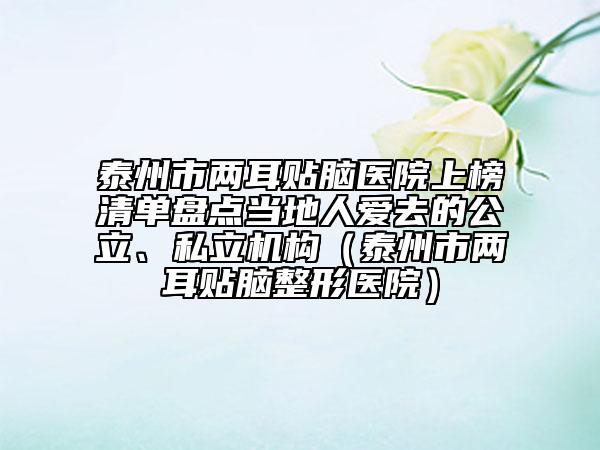 泰州市兩耳貼腦醫(yī)院上榜清單盤點當(dāng)?shù)厝藧廴サ墓?、私立機(jī)構(gòu)（泰州市兩耳貼腦整形醫(yī)院）