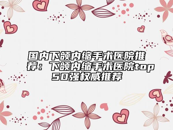 國(guó)內(nèi)下頜內(nèi)縮手術(shù)醫(yī)院推薦：下頜內(nèi)縮手術(shù)醫(yī)院top50強(qiáng)權(quán)威推薦