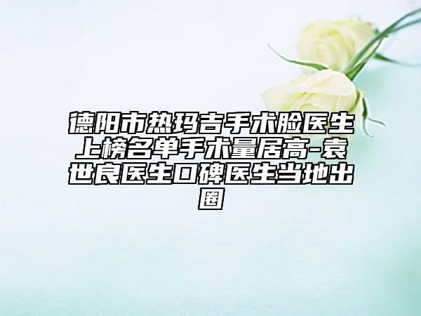 德陽市熱瑪吉手術臉醫(yī)生上榜名單手術量居高-袁世良醫(yī)生口碑醫(yī)生當地出圈