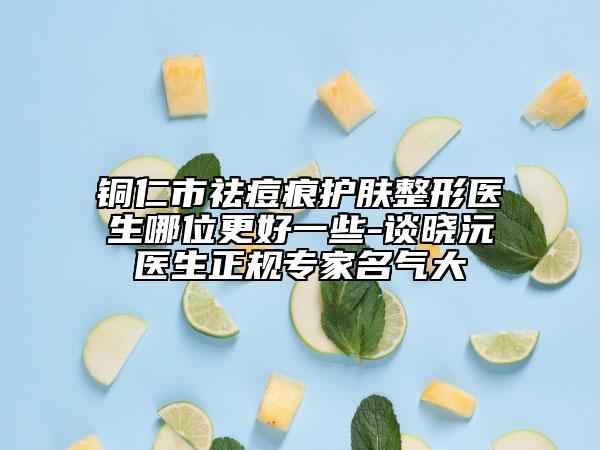 銅仁市祛痘痕護膚整形醫(yī)生哪位更好一些-談曉沅醫(yī)生正規(guī)專家名氣大