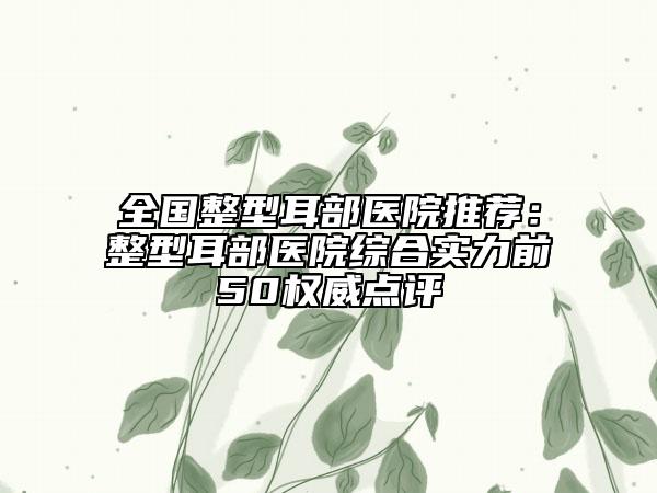 全國(guó)整型耳部醫(yī)院推薦：整型耳部醫(yī)院綜合實(shí)力前50權(quán)威點(diǎn)評(píng)