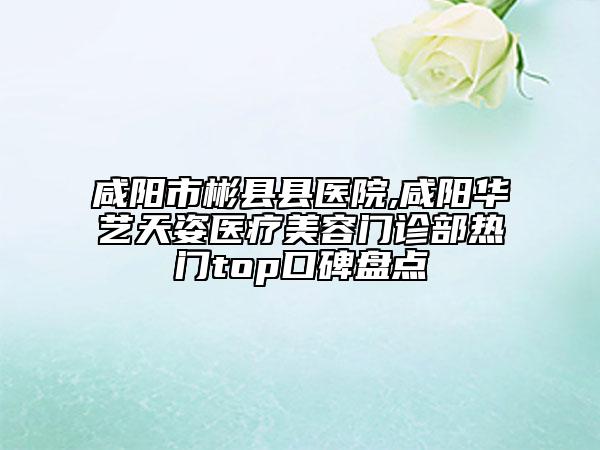咸陽(yáng)市彬縣縣醫(yī)院,咸陽(yáng)華藝天姿醫(yī)療美容門(mén)診部熱門(mén)top口碑盤(pán)點(diǎn)