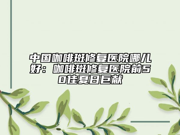中國咖啡斑修復醫(yī)院哪兒好：咖啡斑修復醫(yī)院前50佳夏日巨獻