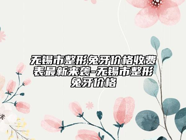 無(wú)錫市整形兔牙價(jià)格收費(fèi)表最新來(lái)襲-無(wú)錫市整形兔牙價(jià)格