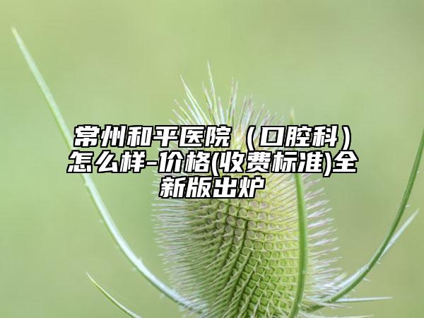 常州和平醫(yī)院（口腔科）怎么樣-價格(收費標準)全新版出爐