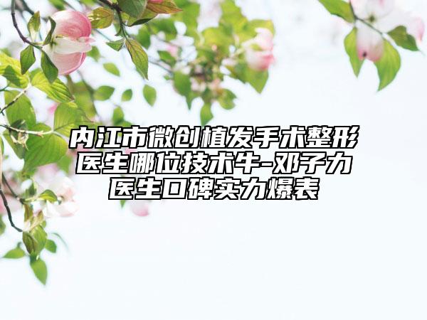 內(nèi)江市微創(chuàng)植發(fā)手術(shù)整形醫(yī)生哪位技術(shù)牛-鄧子力醫(yī)生口碑實力爆表