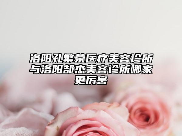 洛陽(yáng)孔繁榮醫(yī)療美容診所與洛陽(yáng)郜杰美容診所哪家更厲害