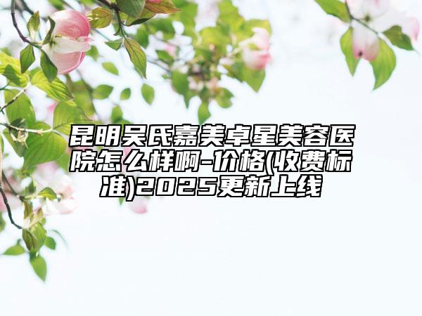 昆明吳氏嘉美卓星美容醫(yī)院怎么樣啊-價(jià)格(收費(fèi)標(biāo)準(zhǔn))2025更新上線