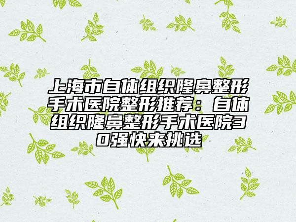 上海市自體組織隆鼻整形手術(shù)醫(yī)院整形推薦：自體組織隆鼻整形手術(shù)醫(yī)院30強(qiáng)快來挑選