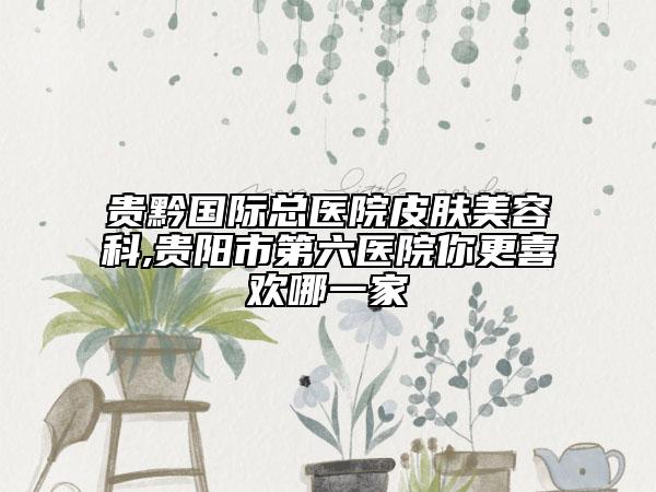 貴黔國(guó)際總醫(yī)院皮膚美容科,貴陽(yáng)市第六醫(yī)院你更喜歡哪一家