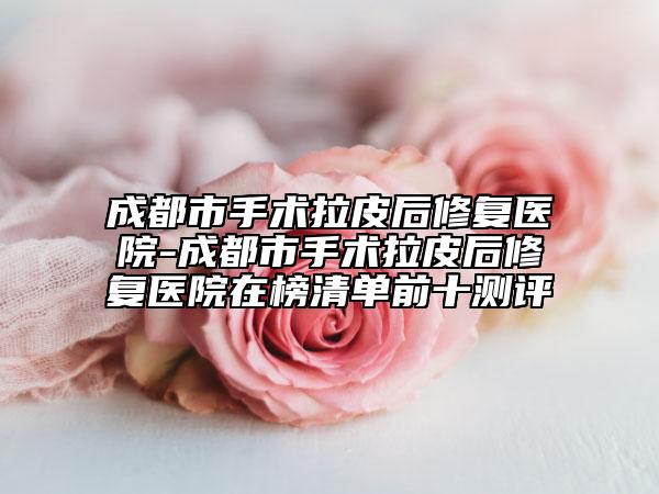 成都市手術(shù)拉皮后修復(fù)醫(yī)院-成都市手術(shù)拉皮后修復(fù)醫(yī)院在榜清單前十測(cè)評(píng)