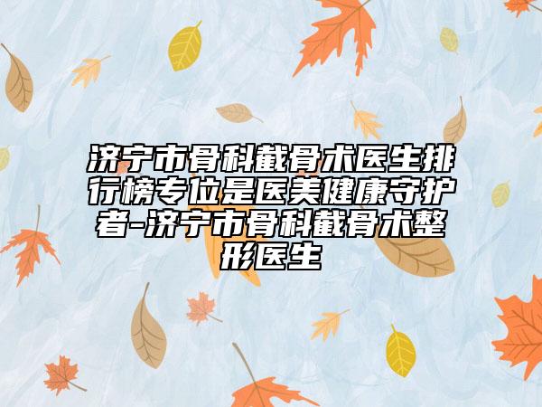 濟寧市骨科截骨術(shù)醫(yī)生排行榜專位是醫(yī)美健康守護者-濟寧市骨科截骨術(shù)整形醫(yī)生