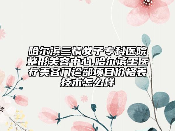 哈爾濱三精女子專科醫(yī)院整形美容中心,哈爾濱王醫(yī)療美容門診部項目價格表技術怎么樣