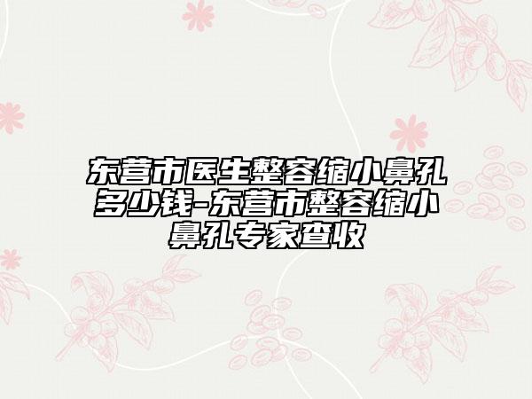 東營(yíng)市醫(yī)生整容縮小鼻孔多少錢(qián)-東營(yíng)市整容縮小鼻孔專家查收
