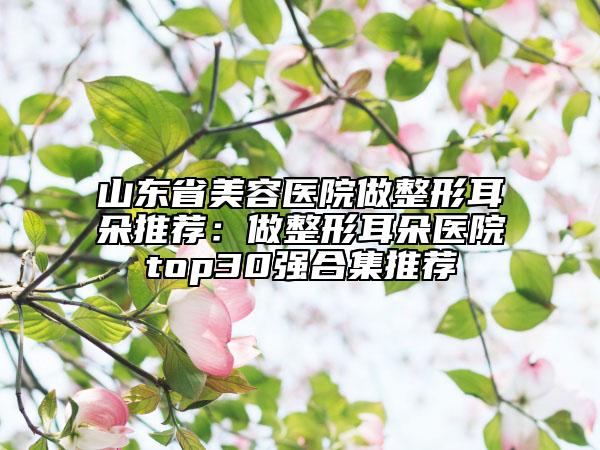 山東省美容醫(yī)院做整形耳朵推薦：做整形耳朵醫(yī)院top30強合集推薦