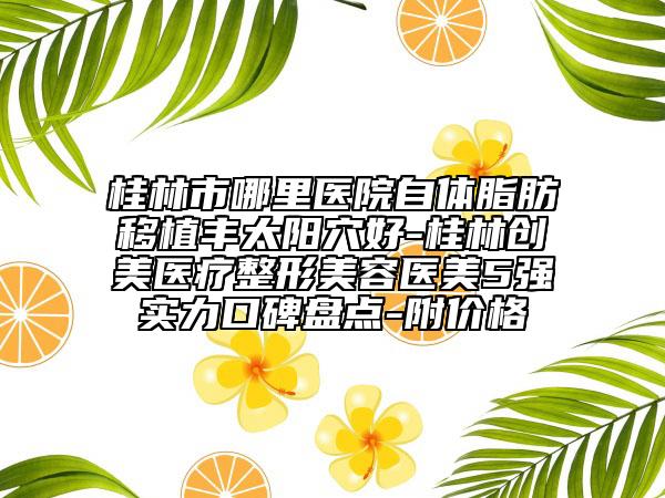 桂林市哪里醫(yī)院自體脂肪移植豐太陽穴好-桂林創(chuàng)美醫(yī)療整形美容醫(yī)美5強(qiáng)實力口碑盤點-附價格
