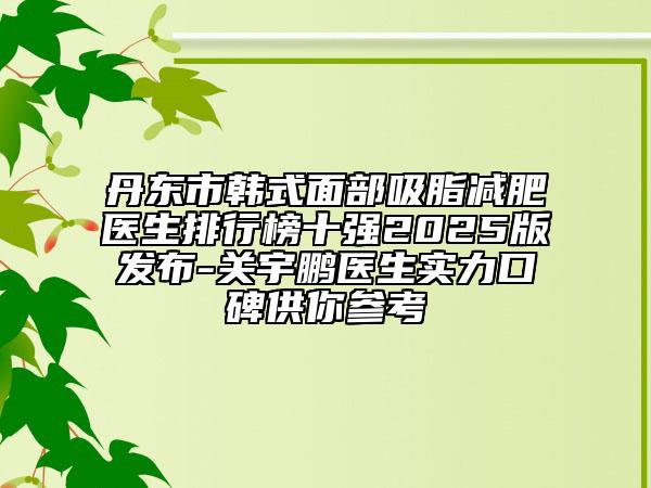 丹東市韓式面部吸脂減肥醫(yī)生排行榜十強2025版發(fā)布-關宇鵬醫(yī)生實力口碑供你參考