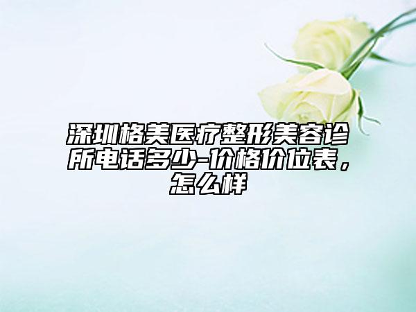 深圳格美醫(yī)療整形美容診所電話多少-價格價位表，怎么樣