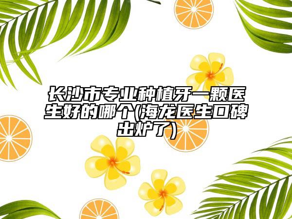 長沙市專業(yè)種植牙一顆醫(yī)生好的哪個(海龍醫(yī)生口碑出爐了)
