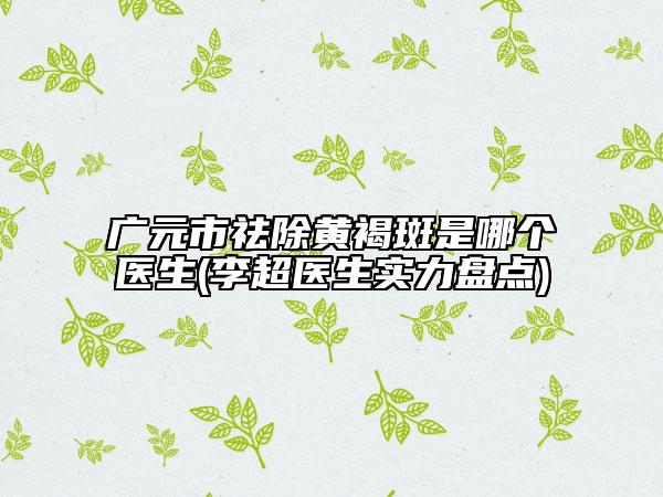 廣元市祛除黃褐斑是哪個(gè)醫(yī)生(李超醫(yī)生實(shí)力盤(pán)點(diǎn))