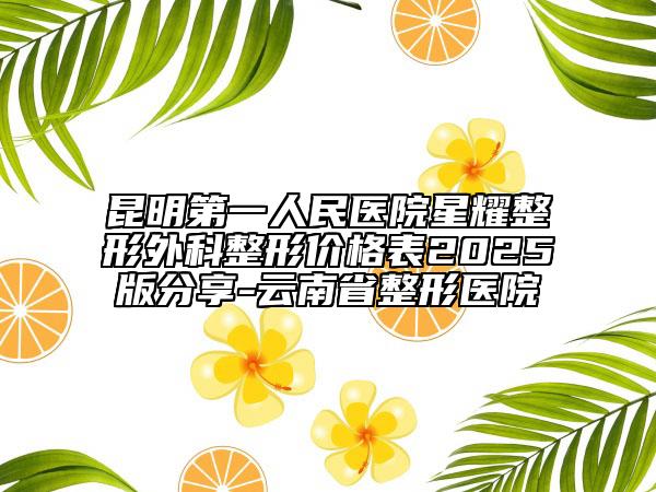 昆明第一人民醫(yī)院星耀整形外科整形價(jià)格表2025版分享-云南省整形醫(yī)院