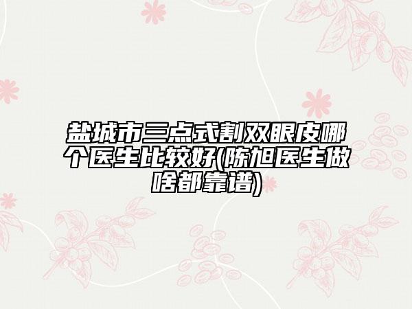 鹽城市三點(diǎn)式割雙眼皮哪個(gè)醫(yī)生比較好(陳旭醫(yī)生做啥都靠譜)