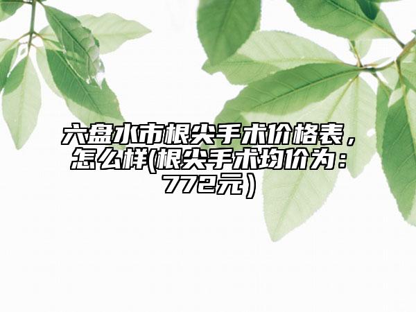 六盤水市根尖手術(shù)價格表，怎么樣(根尖手術(shù)均價為：772元）