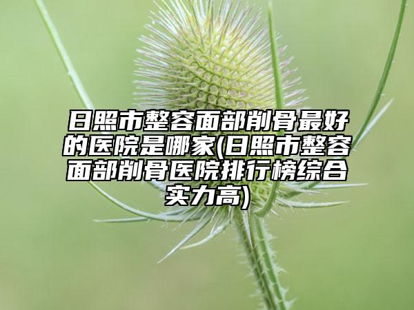 日照市整容面部削骨最好的醫(yī)院是哪家(日照市整容面部削骨醫(yī)院排行榜綜合實力高)