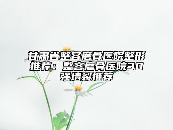 甘肅省整容磨骨醫(yī)院整形推薦：整容磨骨醫(yī)院30強(qiáng)墻裂推薦