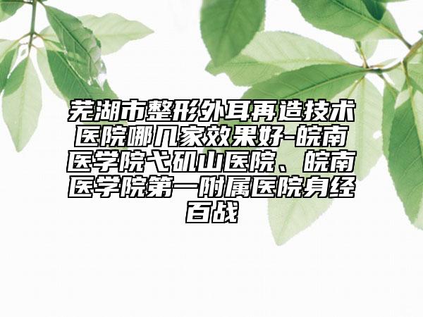 蕪湖市整形外耳再造技術(shù)醫(yī)院哪幾家效果好-皖南醫(yī)學(xué)院弋磯山醫(yī)院、皖南醫(yī)學(xué)院第一附屬醫(yī)院身經(jīng)百戰(zhàn)